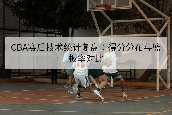 CBA赛后技术统计复盘：得分分布与篮板率对比