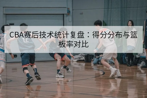 CBA赛后技术统计复盘：得分分布与篮板率对比